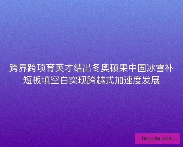 跨界跨项育英才结出冬奥硕果中国冰雪补短板填空白实现跨越式加速度发展 跨界跨项育英才结出冬奥硕果中国冰雪补短板填空白实现跨越式加速度发展