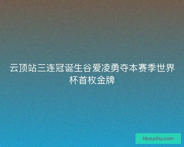 云顶站三连冠诞生谷爱凌勇夺本赛季世界杯首枚金牌 云顶站三连冠诞生谷爱凌勇夺本赛季世界杯首枚金牌