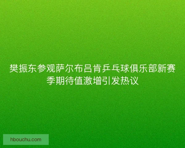 樊振东参观萨尔布吕肯乒乓球俱乐部新赛季期待值激增引发热议