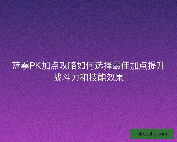 蓝拳PK加点攻略如何选择最佳加点提升战斗力和技能效果