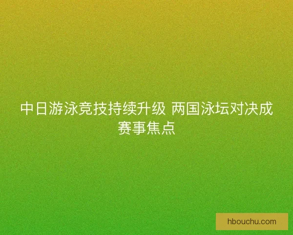 中日游泳竞技持续升级 两国泳坛对决成赛事焦点