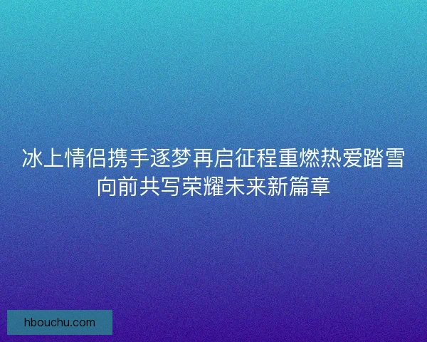 冰上情侣携手逐梦再启征程重燃热爱踏雪向前共写荣耀未来新篇章 冰上情侣携手逐梦再启征程重燃热爱踏雪向前共写荣耀未来新篇章