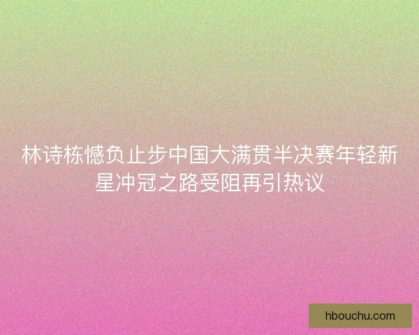 林诗栋憾负止步中国大满贯半决赛年轻新星冲冠之路受阻再引热议