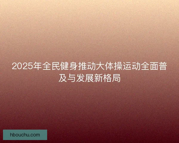 2025年全民健身推动大体操运动全面普及与发展新格局
