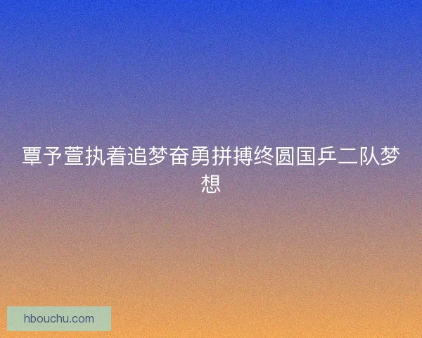 覃予萱执着追梦奋勇拼搏终圆国乒二队梦想
