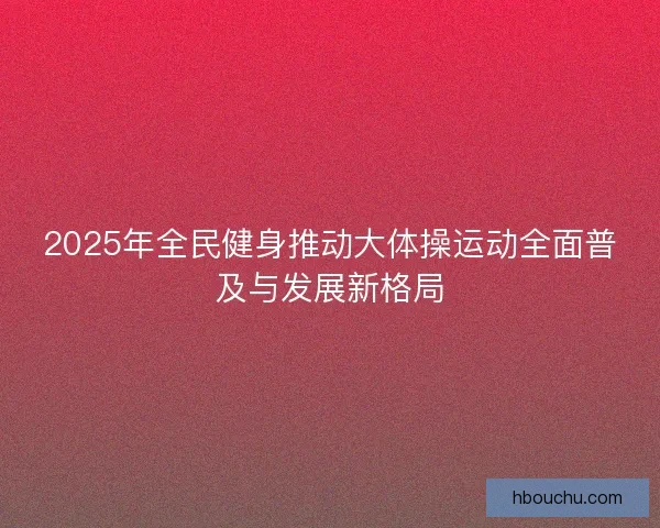 2025年全民健身推动大体操运动全面普及与发展新格局
