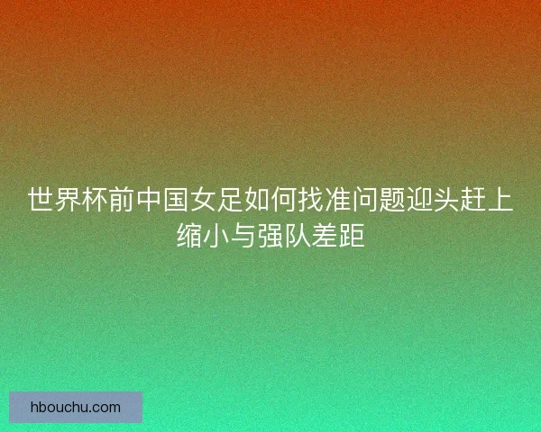 世界杯前中国女足如何找准问题迎头赶上缩小与强队差距 世界杯前中国女足如何找准问题迎头赶上缩小与强队差距