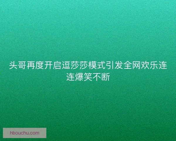 头哥再度开启逗莎莎模式引发全网欢乐连连爆笑不断