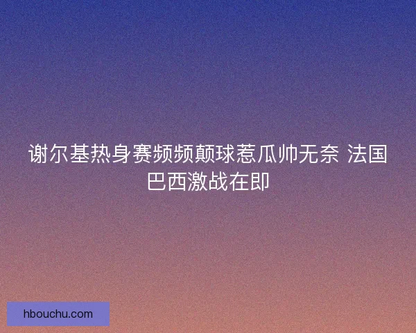 谢尔基热身赛频频颠球惹瓜帅无奈 法国巴西激战在即