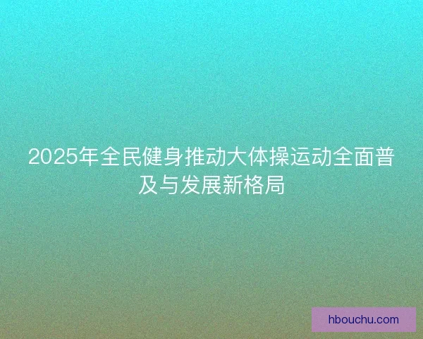 2025年全民健身推动大体操运动全面普及与发展新格局