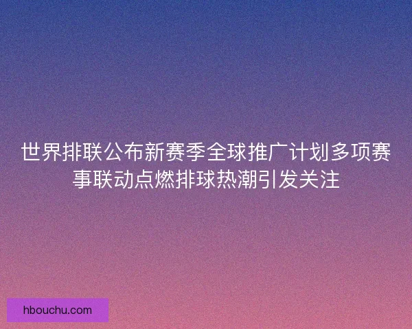 世界排联公布新赛季全球推广计划多项赛事联动点燃排球热潮引发关注