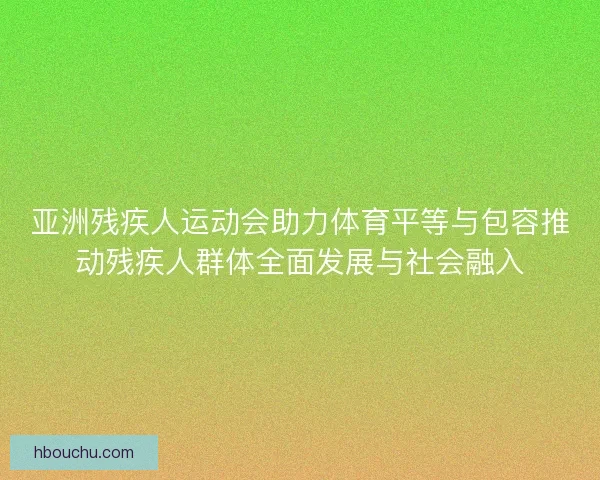 亚洲残疾人运动会助力体育平等与包容推动残疾人群体全面发展与社会融入