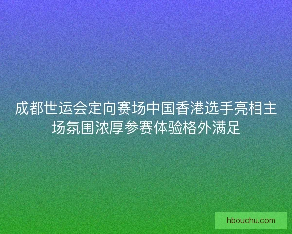 成都世运会定向赛场中国香港选手亮相主场氛围浓厚参赛体验格外满足