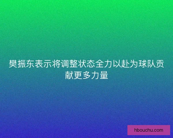 樊振东表示将调整状态全力以赴为球队贡献更多力量