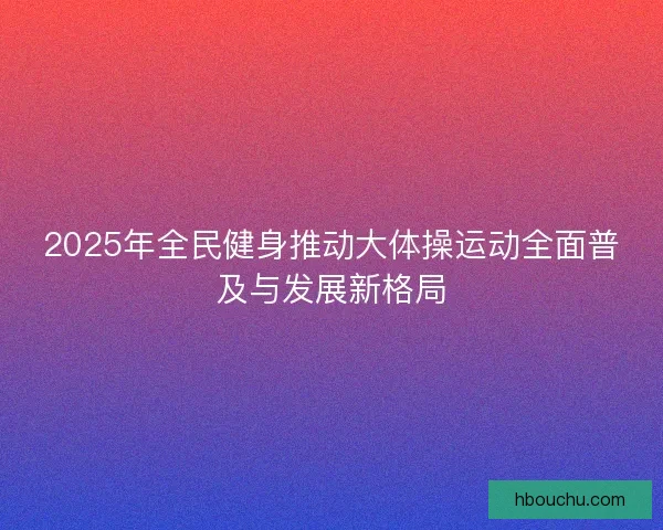 2025年全民健身推动大体操运动全面普及与发展新格局