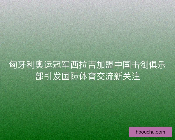 匈牙利奥运冠军西拉吉加盟中国击剑俱乐部引发国际体育交流新关注