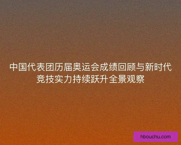 中国代表团历届奥运会成绩回顾与新时代竞技实力持续跃升全景观察