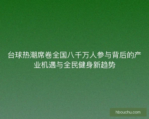 台球热潮席卷全国八千万人参与背后的产业机遇与全民健身新趋势