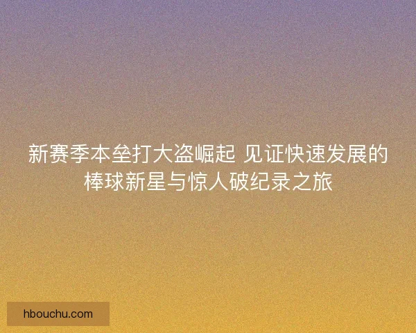 新赛季本垒打大盗崛起 见证快速发展的棒球新星与惊人破纪录之旅