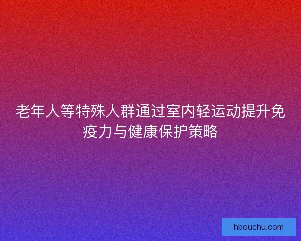 老年人等特殊人群通过室内轻运动提升免疫力与健康保护策略 老年人等特殊人群通过室内轻运动提升免疫力与健康保护策略