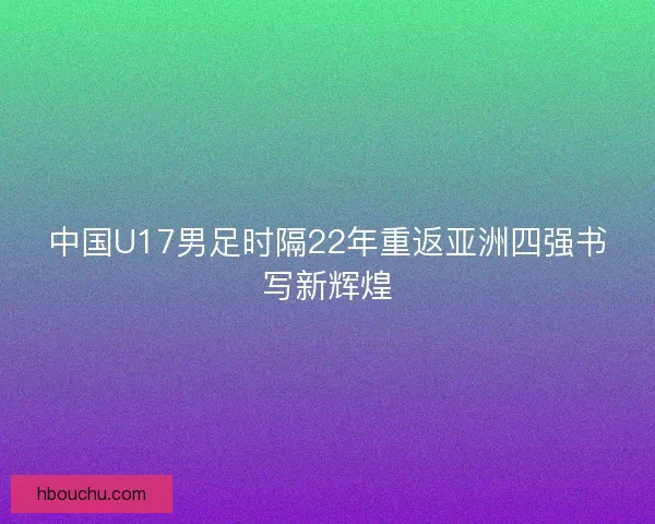 中国U17男足时隔22年重返亚洲四强书写新辉煌 中国U17男足时隔22年重返亚洲四强书写新辉煌