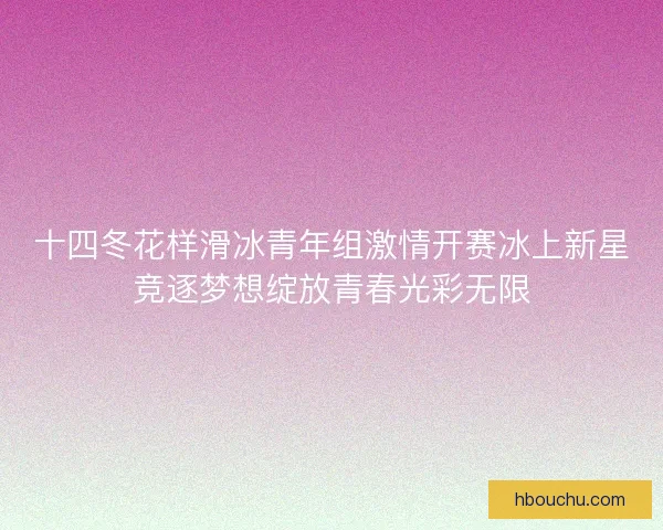 十四冬花样滑冰青年组激情开赛冰上新星竞逐梦想绽放青春光彩无限